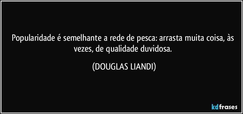 Popularidade é semelhante a rede de pesca: arrasta muita coisa, às vezes, de qualidade duvidosa. (DOUGLAS LIANDI)