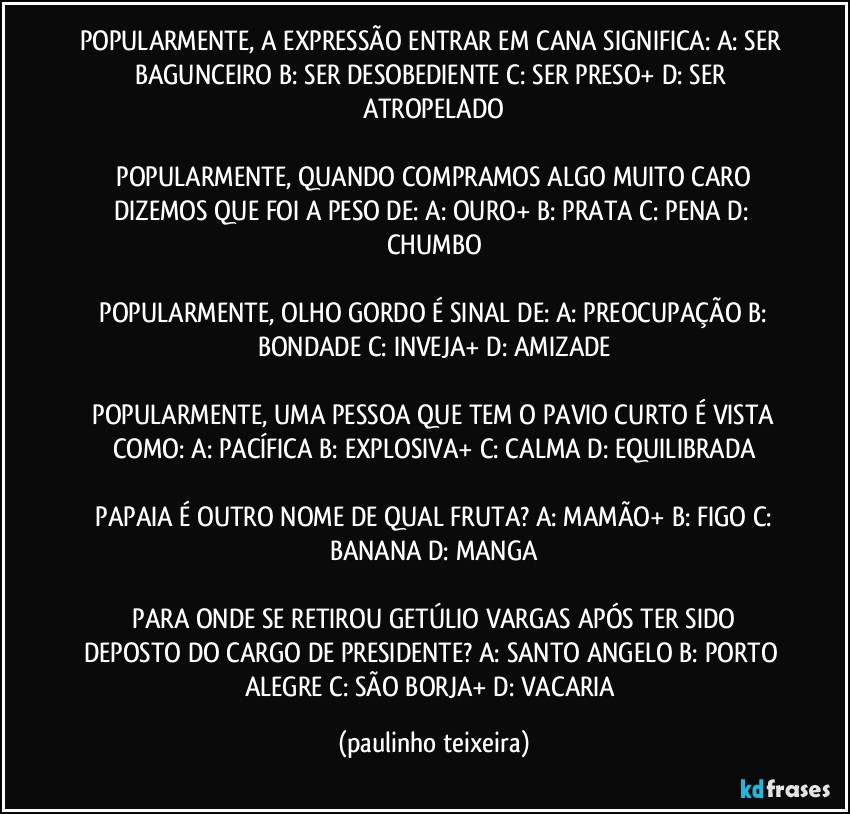 POPULARMENTE, A EXPRESSÃO ENTRAR EM CANA SIGNIFICA:  A: SER BAGUNCEIRO  B: SER DESOBEDIENTE  C: SER PRESO+  D: SER ATROPELADO

 POPULARMENTE, QUANDO COMPRAMOS ALGO MUITO CARO DIZEMOS QUE FOI A PESO DE:  A: OURO+  B: PRATA  C: PENA  D: CHUMBO

 POPULARMENTE, OLHO GORDO É SINAL DE:  A: PREOCUPAÇÃO  B: BONDADE  C: INVEJA+  D: AMIZADE

 POPULARMENTE, UMA PESSOA QUE TEM O PAVIO CURTO É VISTA COMO:  A: PACÍFICA  B: EXPLOSIVA+  C: CALMA  D: EQUILIBRADA

 PAPAIA É OUTRO NOME DE QUAL FRUTA?  A: MAMÃO+  B: FIGO  C: BANANA  D: MANGA

 PARA ONDE SE RETIROU GETÚLIO VARGAS APÓS TER SIDO DEPOSTO DO CARGO DE PRESIDENTE?  A: SANTO ANGELO  B: PORTO ALEGRE  C: SÃO BORJA+  D: VACARIA (paulinho teixeira)