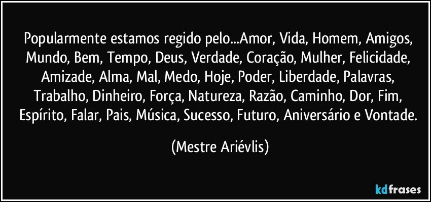 Popularmente estamos regido pelo...Amor, Vida, Homem, Amigos, Mundo, Bem, Tempo, Deus, Verdade, Coração, Mulher, Felicidade, Amizade, Alma, Mal, Medo, Hoje, Poder, Liberdade, Palavras, Trabalho, Dinheiro, Força, Natureza, Razão, Caminho, Dor, Fim, Espírito, Falar, Pais, Música, Sucesso, Futuro, Aniversário e Vontade. (Mestre Ariévlis)