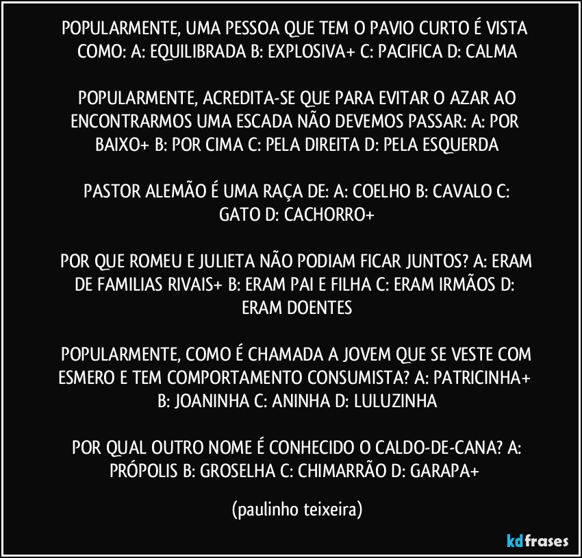 POPULARMENTE, UMA PESSOA QUE TEM O PAVIO CURTO É VISTA COMO:  A: EQUILIBRADA  B: EXPLOSIVA+  C: PACIFICA  D: CALMA

 POPULARMENTE, ACREDITA-SE QUE PARA EVITAR O AZAR AO ENCONTRARMOS UMA ESCADA NÃO DEVEMOS PASSAR:  A: POR BAIXO+  B: POR CIMA  C: PELA DIREITA  D: PELA ESQUERDA

 PASTOR ALEMÃO É UMA RAÇA DE:  A: COELHO  B: CAVALO  C: GATO  D: CACHORRO+

 POR QUE ROMEU E JULIETA NÃO PODIAM FICAR JUNTOS?  A: ERAM DE FAMILIAS RIVAIS+  B: ERAM PAI E FILHA  C: ERAM IRMÃOS  D: ERAM DOENTES

 POPULARMENTE, COMO É CHAMADA A JOVEM QUE SE VESTE COM ESMERO E TEM COMPORTAMENTO CONSUMISTA?  A: PATRICINHA+  B: JOANINHA  C: ANINHA  D: LULUZINHA

 POR QUAL OUTRO NOME É CONHECIDO O CALDO-DE-CANA?  A: PRÓPOLIS  B: GROSELHA  C: CHIMARRÃO  D: GARAPA+ (paulinho teixeira)