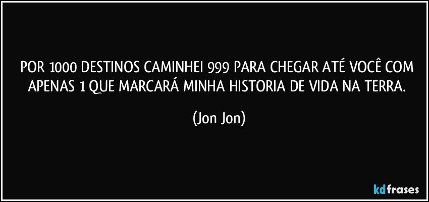 POR 1000 DESTINOS CAMINHEI 999 PARA CHEGAR ATÉ VOCÊ COM APENAS 1 QUE MARCARÁ MINHA HISTORIA DE VIDA NA TERRA. (Jon Jon)