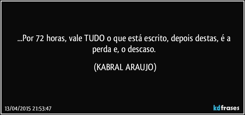 ...Por 72 horas, vale TUDO o que está escrito, depois destas, é a perda e, o descaso. (KABRAL ARAUJO)