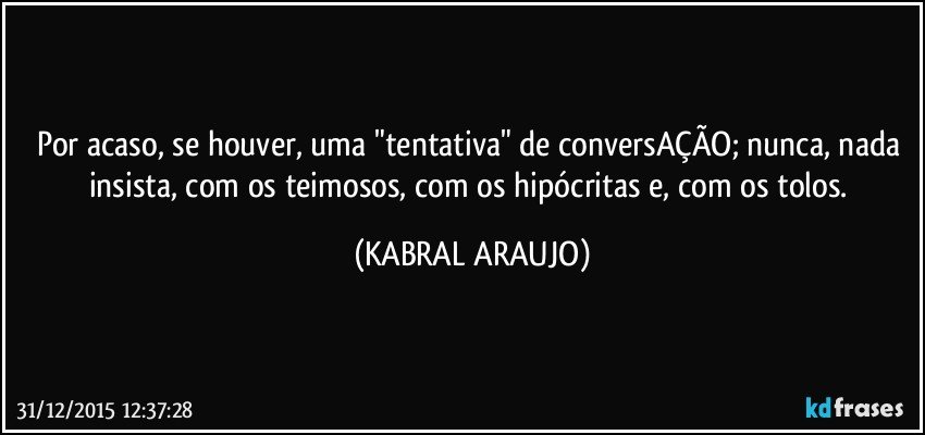 Por acaso, se houver, uma "tentativa" de conversAÇÃO; nunca, nada insista, com os teimosos, com os hipócritas e, com os tolos. (KABRAL ARAUJO)