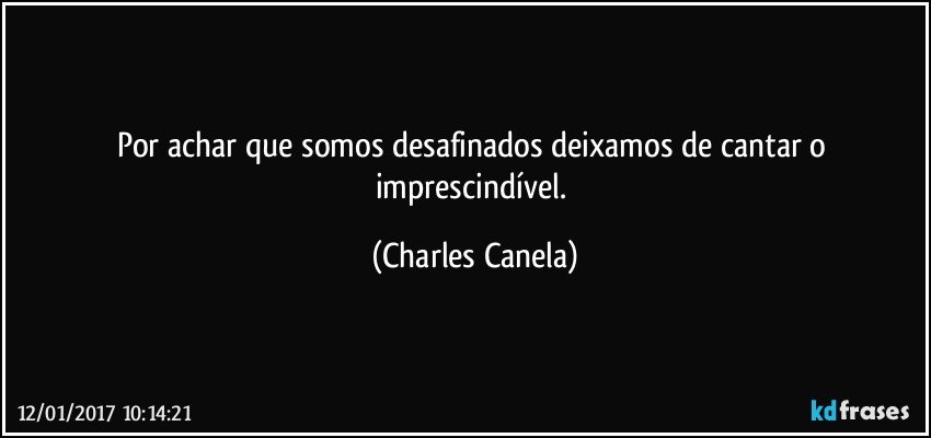 Por achar que somos desafinados deixamos de cantar o imprescindível. (Charles Canela)