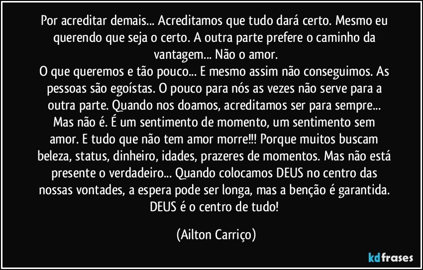 Por acreditar demais... Acreditamos que tudo dará certo. Mesmo eu querendo  que seja o certo. A outra  parte  prefere o caminho da  vantagem... Não  o amor.
O que queremos e tão pouco...  E mesmo assim não conseguimos. As pessoas são egoístas. O pouco para nós as vezes não serve  para a outra parte. Quando nos doamos, acreditamos ser para  sempre... Mas não é.   É um sentimento de momento, um sentimento sem amor.  E tudo que não tem  amor  morre!!!  Porque muitos buscam  beleza, status, dinheiro, idades, prazeres de momentos. Mas não está presente o verdadeiro... Quando colocamos DEUS  no centro das nossas vontades, a espera pode ser longa, mas a benção é garantida. DEUS é o centro  de tudo! (Ailton Carriço)