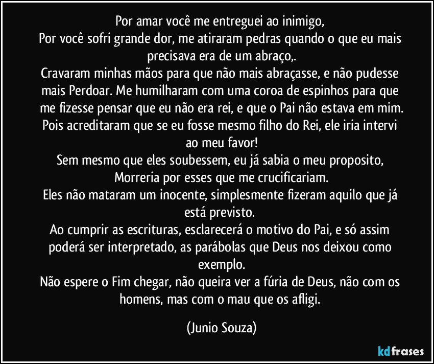 Por amar você me entreguei ao inimigo, 
Por você sofri grande dor, me atiraram pedras quando o que eu mais precisava era de um abraço,.
Cravaram minhas mãos para que não mais abraçasse, e não pudesse mais Perdoar. Me humilharam com uma coroa de espinhos para que me fizesse pensar que eu não era rei, e que o Pai não estava em mim.
Pois acreditaram que se eu fosse mesmo filho do Rei, ele iria intervi ao meu favor!
Sem mesmo que eles soubessem, eu já sabia o meu proposito, Morreria por esses que me crucificariam.
Eles não mataram um inocente, simplesmente fizeram aquilo que já está previsto. 
Ao  cumprir as escrituras, esclarecerá o motivo do Pai, e só assim poderá ser interpretado, as parábolas que Deus nos deixou como exemplo.
Não espere o Fim chegar, não queira ver a fúria de Deus, não com os homens, mas com o mau que os afligi. (Junio Souza)