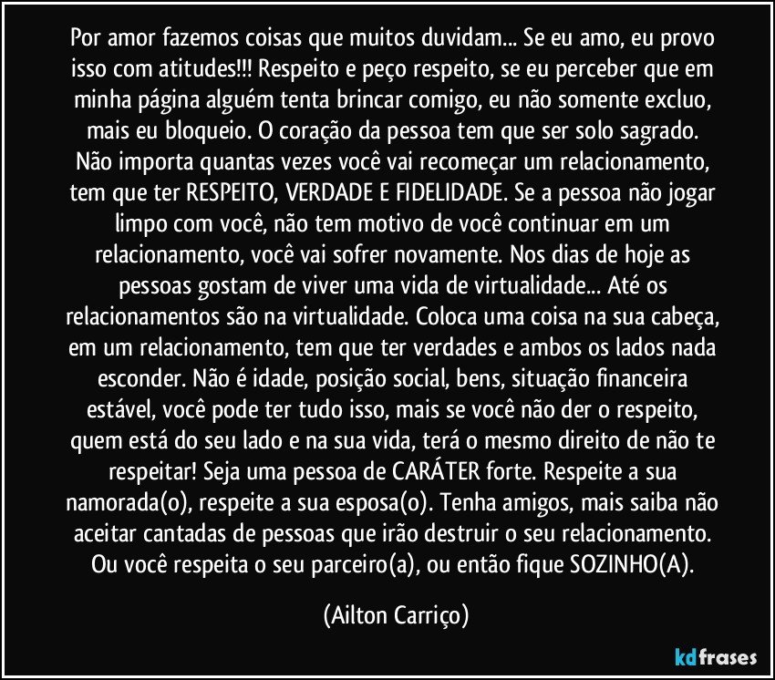 Por amor fazemos coisas que muitos duvidam... Se eu amo, eu provo isso com atitudes!!! Respeito e peço respeito, se eu perceber que em minha página alguém tenta brincar comigo, eu não somente excluo, mais eu bloqueio. O coração da pessoa tem que ser solo sagrado. Não importa quantas vezes você vai recomeçar um relacionamento, tem que ter RESPEITO, VERDADE E FIDELIDADE. Se a pessoa não jogar limpo com você, não tem motivo de você continuar em um relacionamento, você vai sofrer novamente. Nos dias de hoje as pessoas gostam de viver uma vida de virtualidade... Até os relacionamentos são na virtualidade. Coloca uma coisa na sua cabeça, em um relacionamento, tem que ter verdades e ambos os lados nada esconder. Não é idade, posição social, bens, situação financeira estável, você pode ter tudo isso, mais se você não der o respeito, quem está do seu lado e na sua vida, terá o mesmo direito de não te respeitar! Seja uma pessoa de CARÁTER forte. Respeite a sua namorada(o), respeite a sua esposa(o). Tenha amigos, mais saiba não aceitar cantadas de pessoas que irão destruir o seu relacionamento. Ou você respeita o seu parceiro(a), ou então fique SOZINHO(A). (Ailton Carriço)