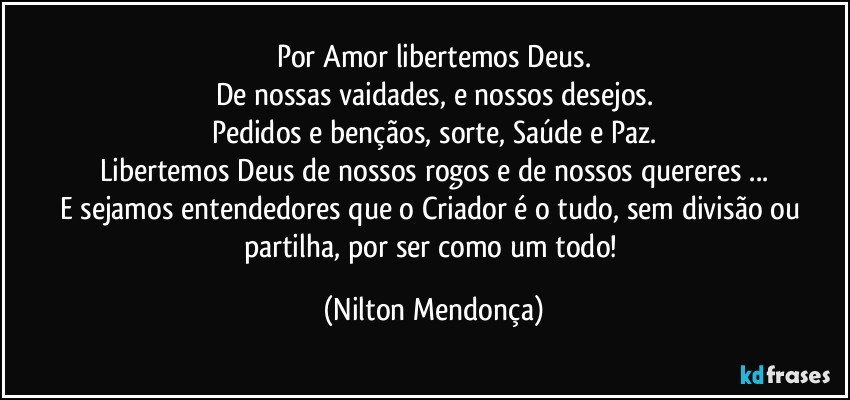 Por Amor libertemos Deus.
De nossas vaidades, e nossos desejos.
Pedidos e bençãos, sorte, Saúde e Paz.
Libertemos Deus de nossos rogos e de nossos quereres ...
E sejamos entendedores que o Criador é o tudo,  sem divisão ou partilha, por ser como um todo! (Nilton Mendonça)