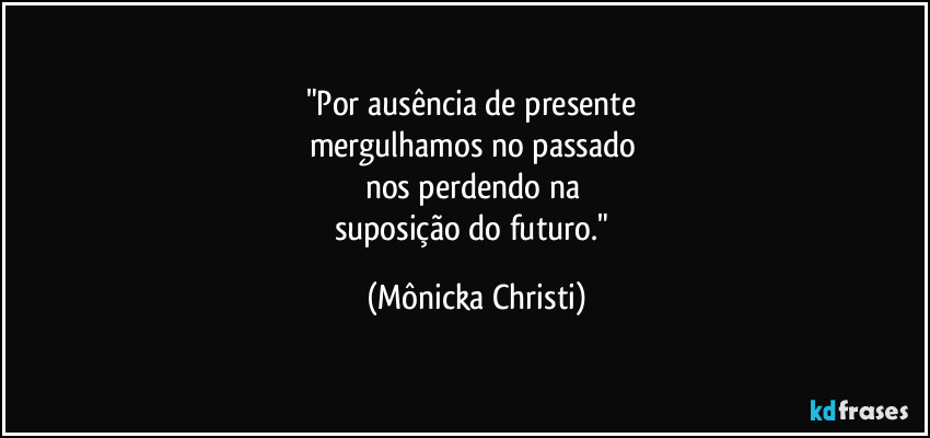 "Por ausência de presente 
mergulhamos no passado 
nos perdendo na 
suposição do futuro." (Mônicka Christi)