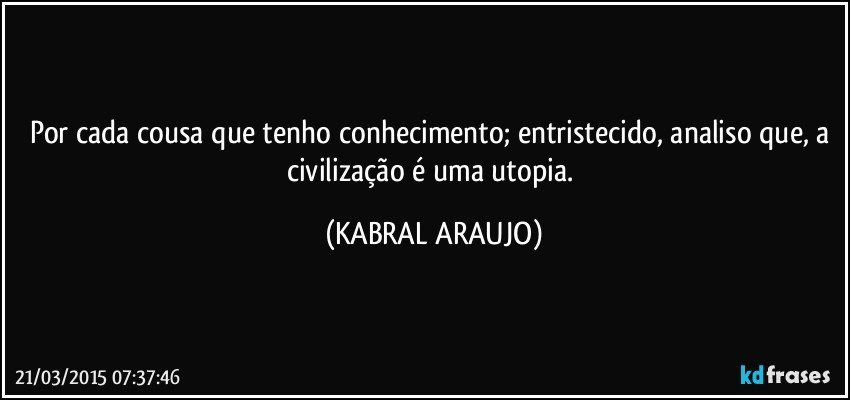 Por cada cousa que tenho conhecimento; entristecido, analiso que, a civilização é uma utopia. (KABRAL ARAUJO)