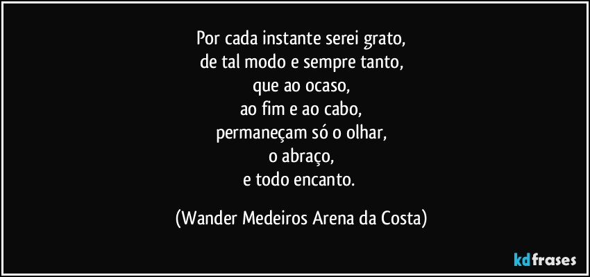 Por cada instante serei grato,
de tal modo e sempre tanto,
que ao ocaso,
ao fim e ao cabo,
permaneçam só o olhar,
o abraço,
e todo encanto. (Wander Medeiros Arena da Costa)