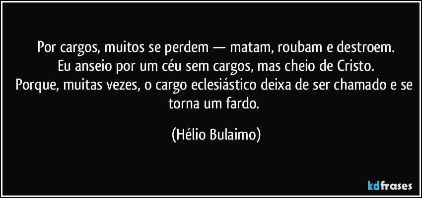 Por cargos, muitos se perdem — matam, roubam e destroem.
Eu anseio por um céu sem cargos, mas cheio de Cristo.
Porque, muitas vezes, o cargo eclesiástico deixa de ser chamado e se torna um fardo. (Hélio Bulaimo)