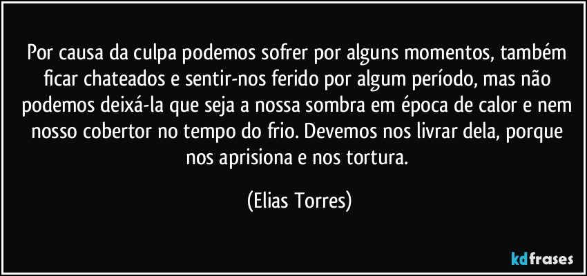 Por causa da culpa podemos sofrer por alguns momentos, também ficar chateados e sentir-nos ferido por algum período, mas não podemos deixá-la que seja a nossa sombra em época de calor e nem nosso cobertor no tempo do frio. Devemos nos livrar dela, porque nos aprisiona e nos tortura. (Elias Torres)