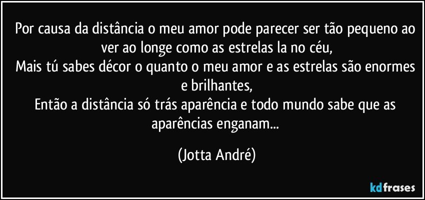 por causa da distância o meu amor pode parecer ser tão pequeno ao ver ao longe como as estrelas la no céu,
Mais tú sabes décor o quanto o meu amor e as estrelas são enormes e brilhantes,
Então a distância só trás aparência e todo mundo sabe que as aparências enganam... (Jotta André)