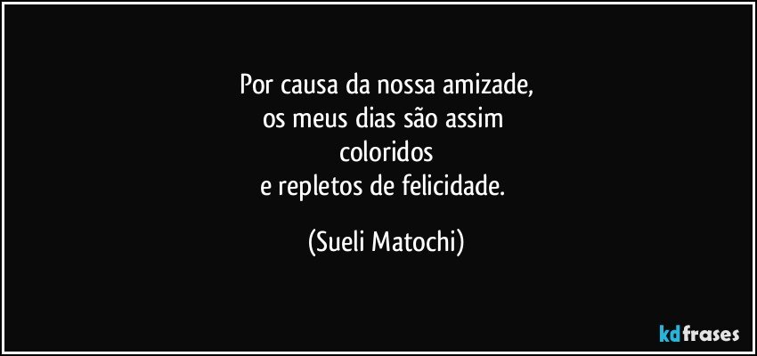 Por causa da nossa amizade,
os meus dias são assim 
coloridos
e repletos de felicidade. (Sueli Matochi)