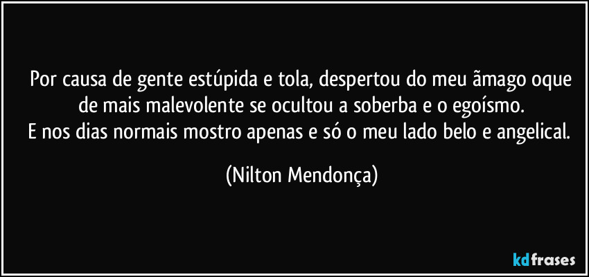 ⁠Por causa de gente estúpida e tola, despertou do meu ãmago oque de mais malevolente se ocultou a soberba e o egoísmo.
E nos dias normais mostro apenas e só o meu lado belo e angelical. (Nilton Mendonça)