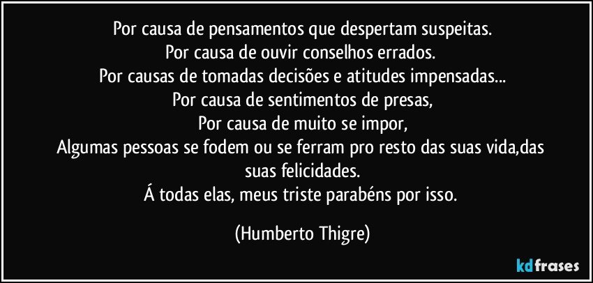 Por causa de pensamentos que despertam suspeitas.
Por causa de ouvir conselhos errados. 
Por causas de tomadas decisões e atitudes impensadas...
Por causa de sentimentos de presas,
Por causa de muito se impor,
Algumas pessoas se fodem ou se ferram pro resto das suas vida,das suas felicidades.
Á todas elas, meus triste parabéns por isso. (Humberto Thigre)