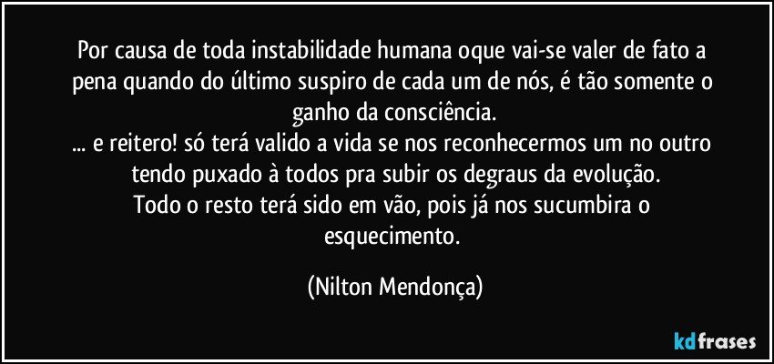 Por causa de toda instabilidade humana oque vai-se valer de fato a pena quando do último suspiro de cada um de nós, é tão somente o ganho da consciência.
... e reitero! só terá valido a vida se nos reconhecermos um no outro tendo puxado à todos pra subir os degraus da evolução.
Todo o resto terá sido em vão, pois já nos sucumbira o esquecimento. (Nilton Mendonça)