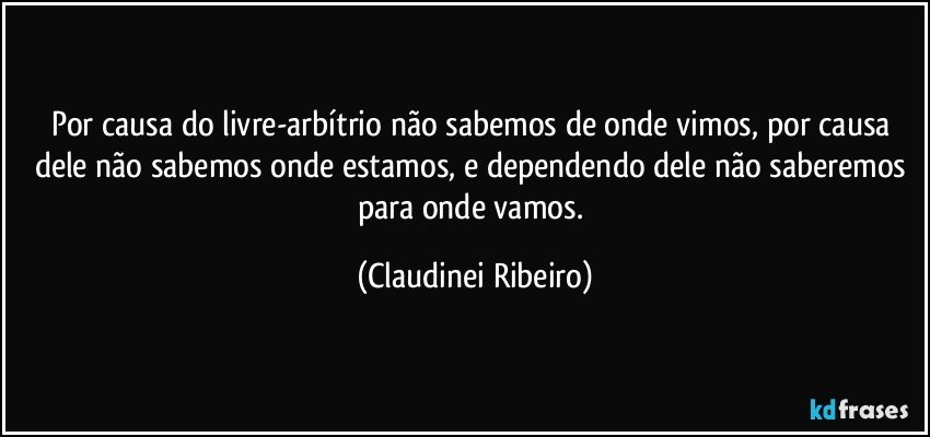 Por causa do livre-arbítrio não sabemos de onde vimos, por causa dele não sabemos onde estamos, e dependendo dele não saberemos para onde vamos. (Claudinei Ribeiro)