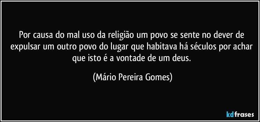 Por causa do mal uso da religião um povo se sente no dever de expulsar um outro povo do lugar que habitava há séculos por achar que isto é a vontade de um deus. (Mário Pereira Gomes)