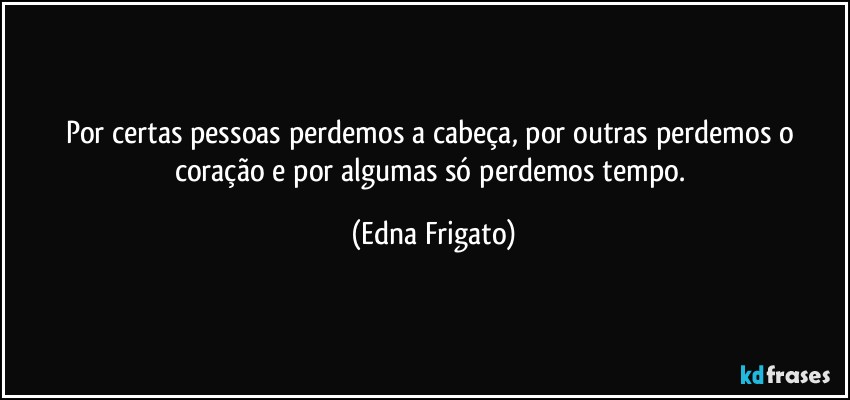 Por certas pessoas perdemos a cabeça, por outras perdemos o coração e por algumas só perdemos tempo. (Edna Frigato)