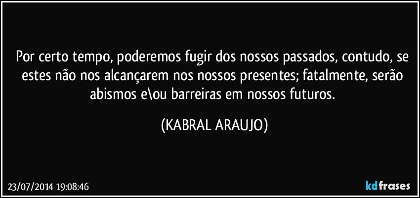 Por certo tempo, poderemos fugir dos nossos passados, contudo, se estes não nos alcançarem nos nossos presentes; fatalmente, serão abismos e\ou barreiras em nossos futuros. (KABRAL ARAUJO)