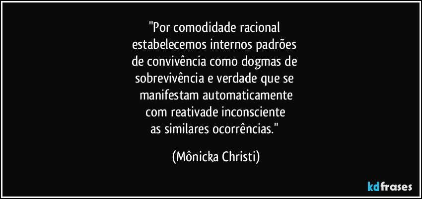 "Por comodidade racional 
estabelecemos internos padrões 
de convivência como dogmas de 
sobrevivência e verdade que se 
manifestam automaticamente
 com reativade inconsciente 
as similares ocorrências." (Mônicka Christi)