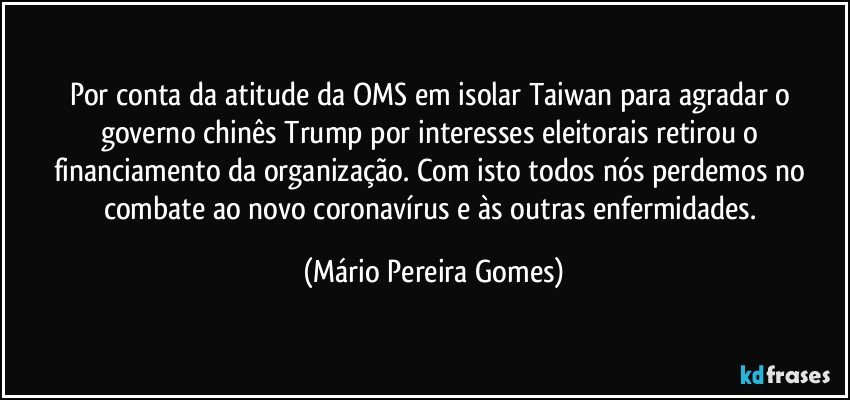 Por conta da atitude da OMS em isolar Taiwan para agradar o governo chinês Trump por interesses eleitorais retirou o financiamento da organização. Com isto todos nós perdemos no combate ao novo coronavírus e às outras enfermidades. (Mário Pereira Gomes)