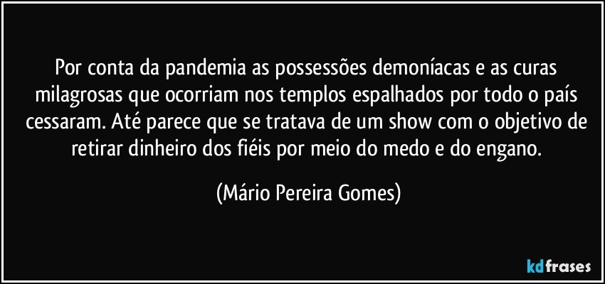 Por conta da pandemia as possessões demoníacas e as curas milagrosas que ocorriam nos templos espalhados por todo o país cessaram. Até parece que se tratava de um show com o objetivo de retirar dinheiro dos fiéis por meio do medo e do engano. (Mário Pereira Gomes)