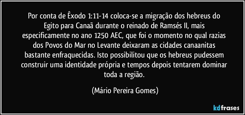 Por conta de Êxodo 1:11-14 coloca-se a migração dos hebreus do Egito para Canaã durante o reinado de Ramsés II, mais especificamente no ano 1250 AEC, que foi o momento no qual razias dos Povos do Mar no Levante deixaram as cidades canaanitas bastante enfraquecidas. Isto possibilitou que os hebreus pudessem construir uma identidade própria e tempos depois tentarem dominar toda a região. (Mário Pereira Gomes)