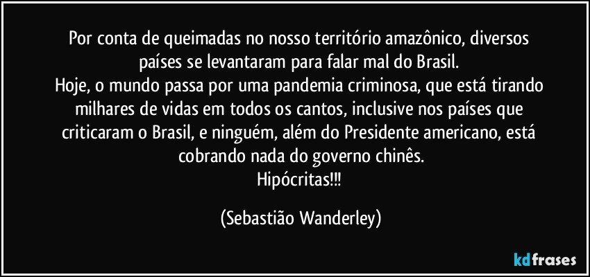 Por conta de queimadas no nosso território amazônico, diversos países se levantaram para falar mal do Brasil. 
Hoje, o mundo passa por uma pandemia criminosa, que está tirando milhares de vidas em todos os cantos, inclusive nos países que criticaram o Brasil, e ninguém, além do Presidente americano, está cobrando nada do governo chinês.
Hipócritas!!! (Sebastião Wanderley)