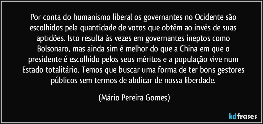 Por conta do humanismo liberal os governantes no Ocidente são escolhidos pela quantidade de votos que obtêm ao invés de suas aptidões. Isto resulta às vezes em governantes ineptos como Bolsonaro, mas ainda sim é melhor do que a China em que o presidente é escolhido pelos seus méritos e a população vive num Estado totalitário. Temos que buscar uma forma de ter bons gestores públicos sem termos de abdicar de nossa liberdade. (Mário Pereira Gomes)