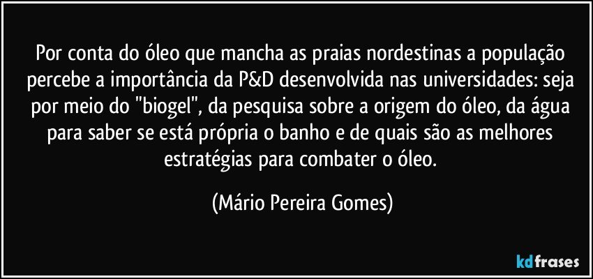 Por conta do óleo que mancha as praias nordestinas a população percebe a importância da P&D desenvolvida nas universidades: seja por meio do "biogel", da pesquisa sobre a origem do óleo, da água para saber se está própria o banho e de quais são as melhores estratégias para combater o óleo. (Mário Pereira Gomes)