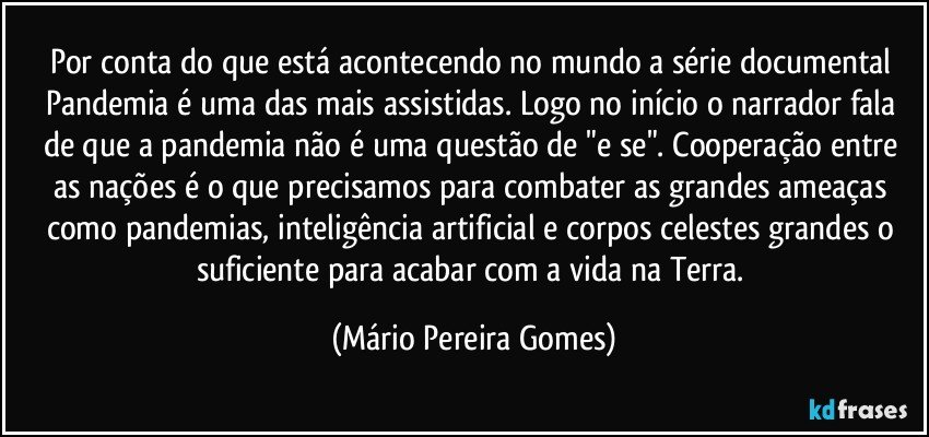 Por conta do que está acontecendo no mundo a série documental Pandemia é uma das mais assistidas. Logo no início o narrador fala de que a pandemia não é uma questão de "e se". Cooperação entre as nações é o que precisamos para combater as grandes ameaças como pandemias, inteligência artificial e corpos celestes grandes o suficiente para acabar com a vida na Terra. (Mário Pereira Gomes)