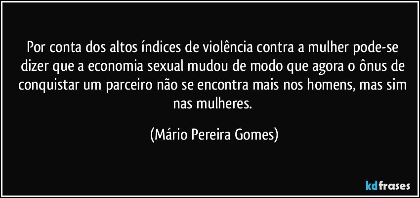 Por conta dos altos índices de violência contra a mulher pode-se dizer que a economia sexual mudou de modo que agora o ônus de conquistar um parceiro não se encontra mais nos homens, mas sim nas mulheres. (Mário Pereira Gomes)