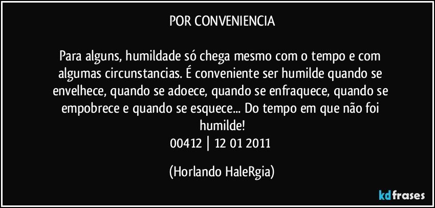 POR CONVENIENCIA

Para alguns, humildade só chega mesmo com o tempo e com algumas circunstancias. É conveniente ser humilde quando se envelhece, quando se adoece, quando se enfraquece, quando se empobrece e quando se esquece... Do tempo em que não foi humilde!
00412 | 12/01/2011 (Horlando HaleRgia)