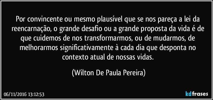 Por convincente ou mesmo plausível que se nos pareça a lei da reencarnação, o grande desafio ou a grande proposta da vida é de que cuidemos de nos transformarmos, ou de mudarmos, de melhorarmos significativamente à cada dia que desponta no contexto atual de nossas vidas. (Wilton De Paula Pereira)