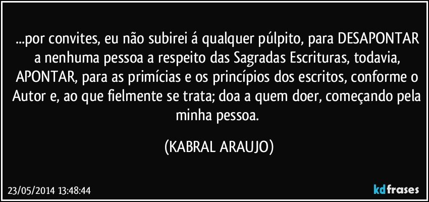 ...por convites, eu não subirei á qualquer púlpito, para DESAPONTAR a nenhuma pessoa a respeito das Sagradas Escrituras, todavia, APONTAR, para as primícias e os princípios dos escritos, conforme o Autor e, ao que fielmente se trata; doa a quem doer, começando pela minha pessoa. (KABRAL ARAUJO)