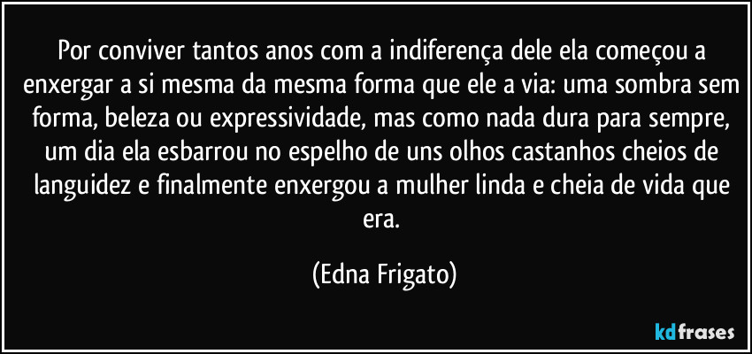 Por conviver tantos anos com a indiferença dele ela começou a enxergar a si mesma da mesma forma que ele a via: uma sombra sem forma, beleza ou expressividade, mas como nada dura para sempre, um dia ela esbarrou no espelho de uns olhos castanhos cheios de languidez e finalmente enxergou a mulher linda e cheia de vida que era. (Edna Frigato)