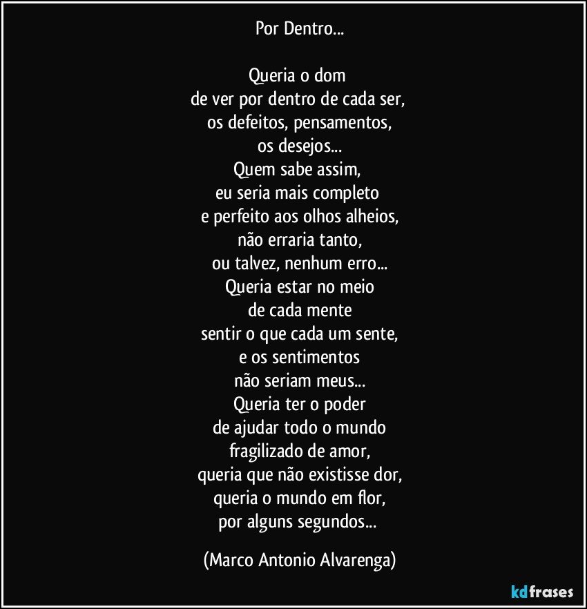 Por Dentro...

Queria o dom 
de ver por dentro de cada ser, 
os defeitos, pensamentos,
os desejos...
Quem sabe assim, 
eu seria mais completo 
e perfeito aos olhos alheios,
não erraria tanto,
ou talvez, nenhum erro...
Queria estar no meio
de cada mente
sentir o que cada um sente,
e os sentimentos
não seriam meus...
Queria ter o poder
de ajudar todo o mundo
fragilizado de amor,
queria que não existisse dor,
queria o mundo em flor,
por alguns segundos... (Marco Antonio Alvarenga)