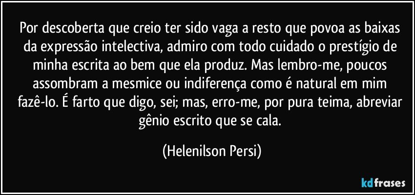 Por descoberta que creio ter sido vaga a resto que povoa as baixas da expressão intelectiva, admiro com todo cuidado o prestígio de minha escrita ao bem que ela produz. Mas lembro-me, poucos assombram a mesmice ou indiferença como é natural em mim fazê-lo. É farto que digo, sei; mas, erro-me, por pura teima, abreviar gênio escrito que se cala. (Helenilson Persi)