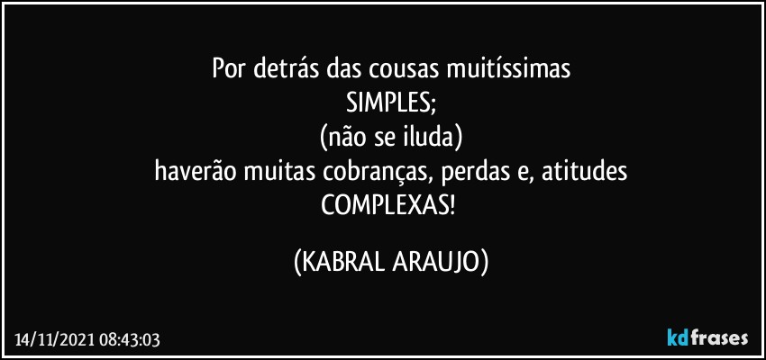 Por detrás das cousas muitíssimas
SIMPLES;
(não se iluda)
haverão muitas cobranças, perdas e, atitudes
COMPLEXAS! (KABRAL ARAUJO)
