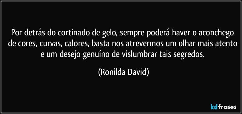 Por detrás do cortinado de gelo, sempre poderá haver o aconchego de cores, curvas, calores, basta nos atrevermos um olhar mais atento e um desejo genuíno de vislumbrar tais segredos. (Ronilda David)