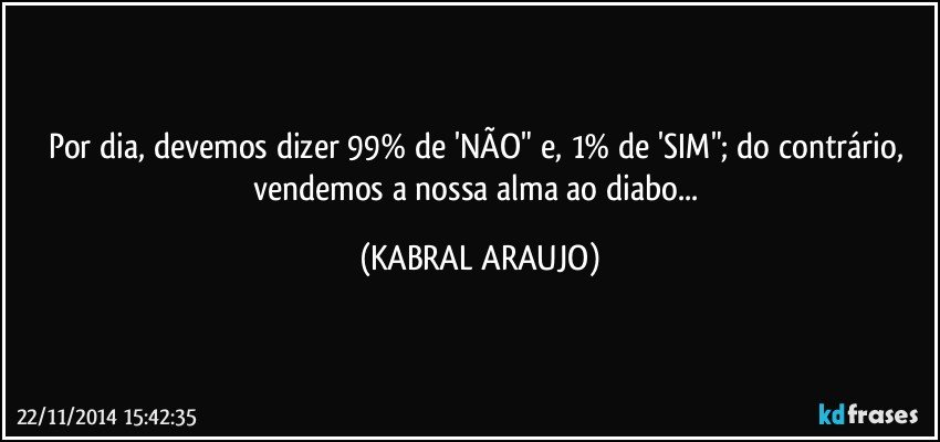 Por dia, devemos dizer 99% de 'NÃO" e, 1% de 'SIM"; do contrário, vendemos a nossa alma ao diabo... (KABRAL ARAUJO)