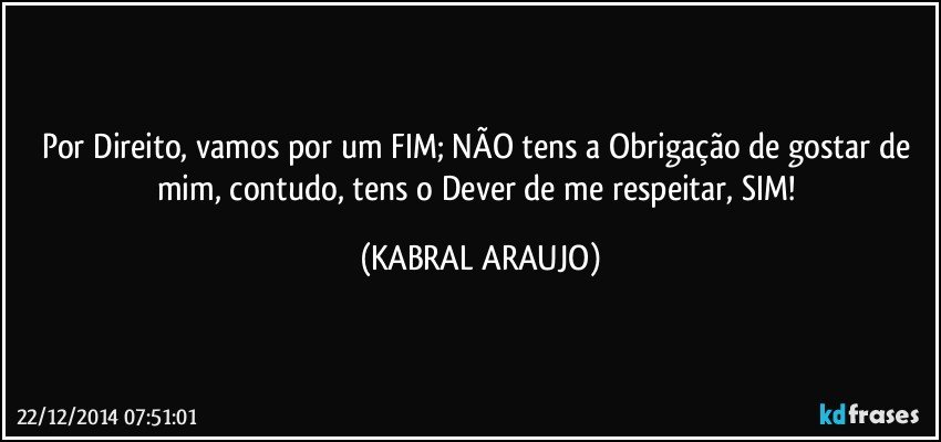 Por Direito, vamos por um FIM; NÃO tens a Obrigação de gostar de mim,  contudo, tens o Dever de me respeitar, SIM! (KABRAL ARAUJO)