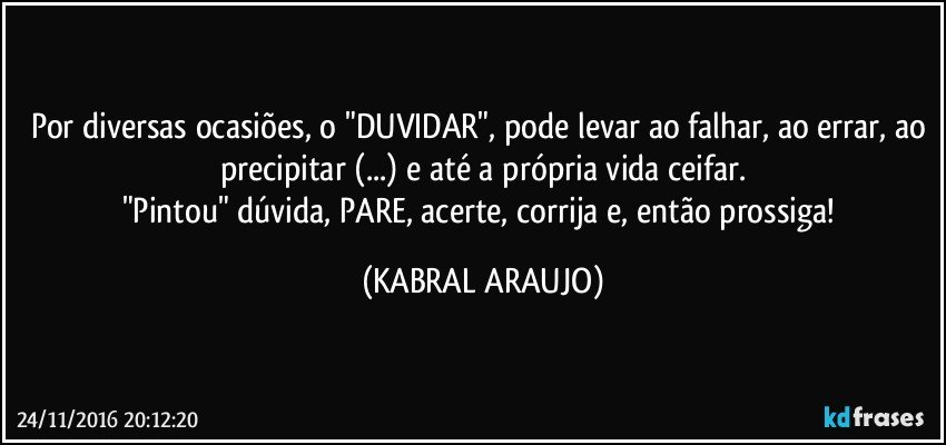 Por diversas ocasiões, o "DUVIDAR", pode levar ao falhar, ao errar, ao precipitar (...) e até a própria vida ceifar.
"Pintou" dúvida, PARE, acerte, corrija e, então prossiga! (KABRAL ARAUJO)