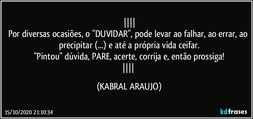 
Por diversas ocasiões, o "DUVIDAR", pode levar ao falhar, ao errar, ao precipitar (...) e até a própria vida ceifar.
"Pintou" dúvida, PARE, acerte, corrija e, então prossiga!
 (KABRAL ARAUJO)