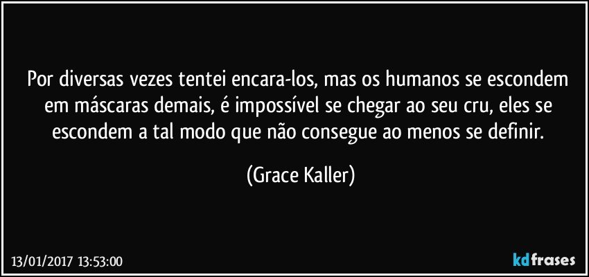 Por diversas vezes tentei encara-los, mas os humanos se escondem em máscaras demais, é impossível se chegar ao seu cru, eles se escondem a tal modo que não consegue ao menos se definir. (Grace Kaller)