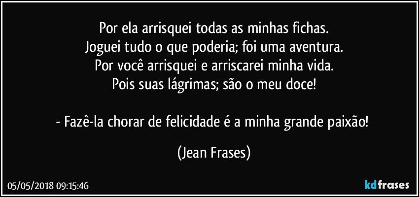 Por ela arrisquei todas as minhas fichas.
Joguei tudo o que poderia; foi uma aventura.
Por você arrisquei e arriscarei minha vida.
Pois suas lágrimas; são o meu doce!

- Fazê-la chorar de felicidade é a minha grande paixão! (Jean Frases)