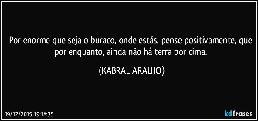 Por enorme que seja o buraco, onde estás, pense positivamente, que por enquanto, ainda não há terra por cima. (KABRAL ARAUJO)